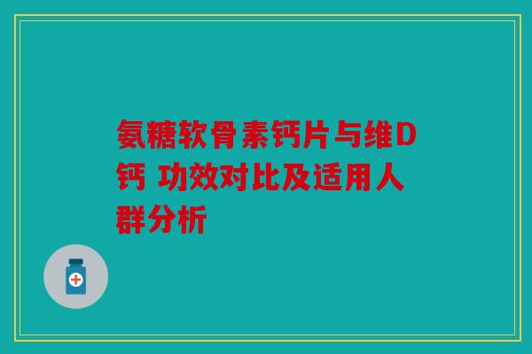 氨糖软骨素钙片与维D钙 功效对比及适用人群分析