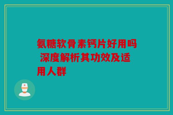 氨糖软骨素钙片好用吗 深度解析其功效及适用人群
