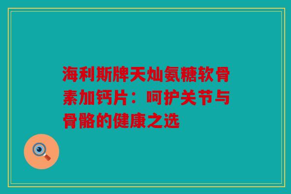 海利斯牌天灿氨糖软骨素加钙片：呵护关节与骨骼的健康之选