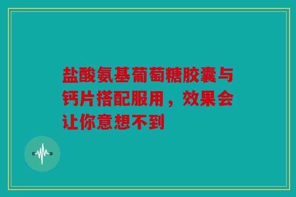 盐酸氨基葡萄糖胶囊与钙片搭配服用，效果会让你意想不到