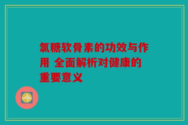 氯糖软骨素的功效与作用 全面解析对健康的重要意义