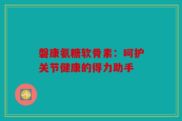 磐康氨糖软骨素：呵护关节健康的得力助手