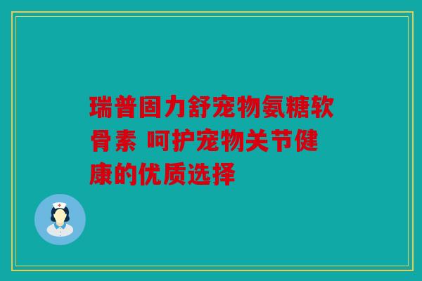 瑞普固力舒宠物氨糖软骨素 呵护宠物关节健康的优质选择