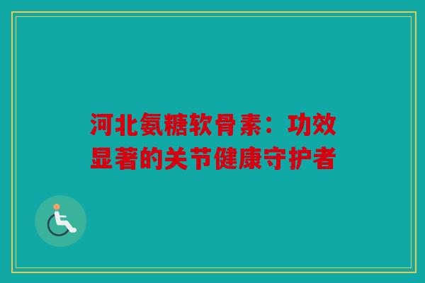 河北氨糖软骨素：功效显著的关节健康守护者