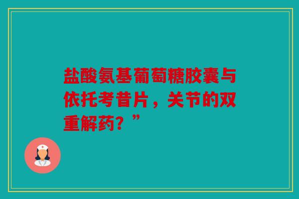 盐酸氨基葡萄糖胶囊与依托考昔片，关节的双重解药？”