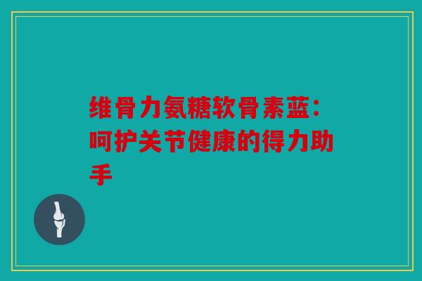 维骨力氨糖软骨素蓝：呵护关节健康的得力助手
