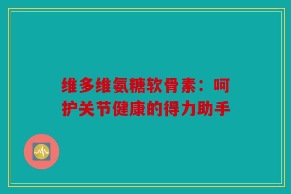 维多维氨糖软骨素：呵护关节健康的得力助手