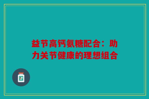 益节高钙氨糖配合：助力关节健康的理想组合