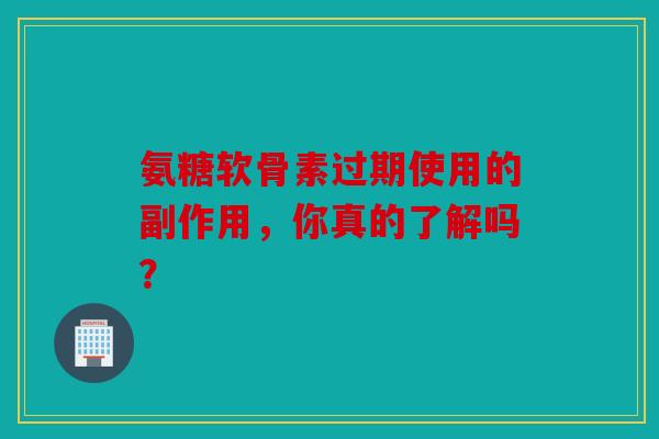 氨糖软骨素过期使用的副作用，你真的了解吗？