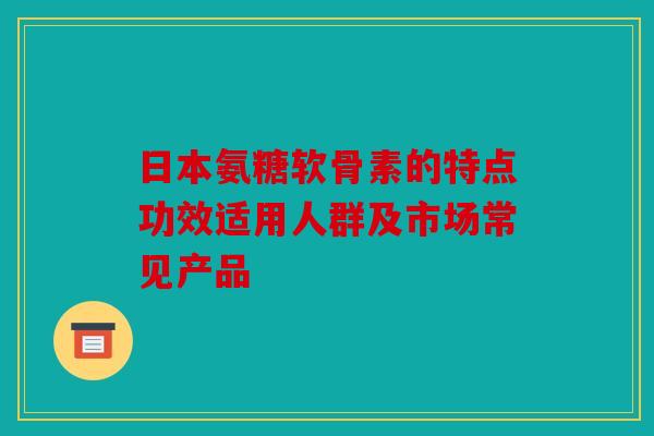 日本氨糖软骨素的特点功效适用人群及市场常见产品