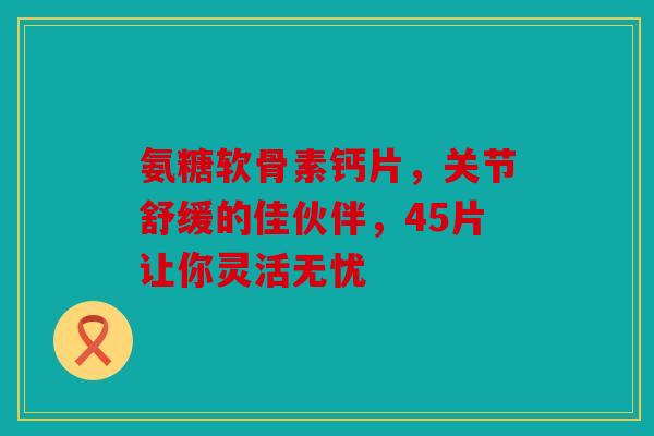 氨糖软骨素钙片，关节舒缓的佳伙伴，45片让你灵活无忧