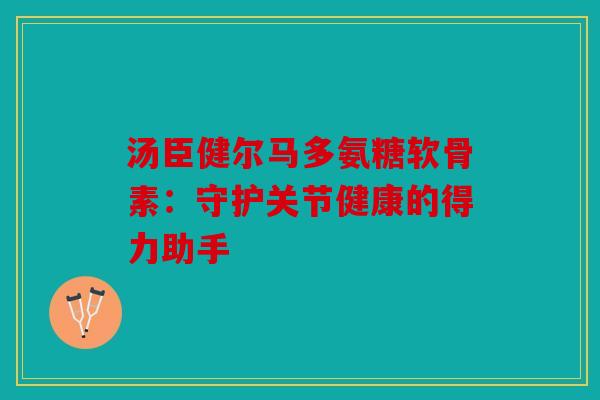 汤臣健尔马多氨糖软骨素：守护关节健康的得力助手