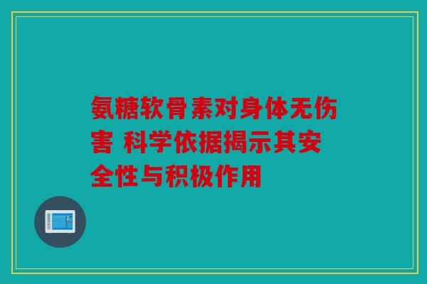 氨糖软骨素对身体无伤害 科学依据揭示其安全性与积极作用