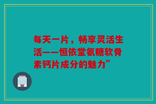 每天一片，畅享灵活生活——恒依堂氨糖软骨素钙片成分的魅力”