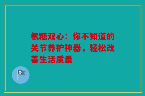 氨糖双心：你不知道的关节养护神器，轻松改善生活质量