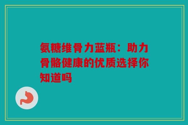 氨糖维骨力蓝瓶：助力骨骼健康的优质选择你知道吗