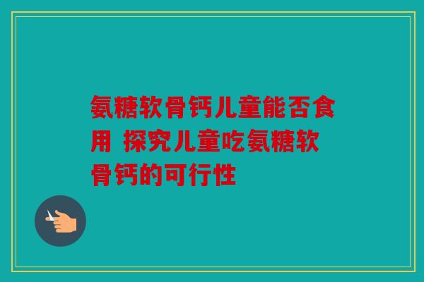 氨糖软骨钙儿童能否食用 探究儿童吃氨糖软骨钙的可行性