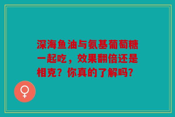 深海鱼油与氨基葡萄糖一起吃，效果翻倍还是相克？你真的了解吗？