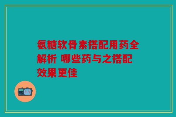 氨糖软骨素搭配用药全解析 哪些药与之搭配效果更佳