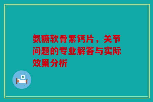 氨糖软骨素钙片，关节问题的专业解答与实际效果分析