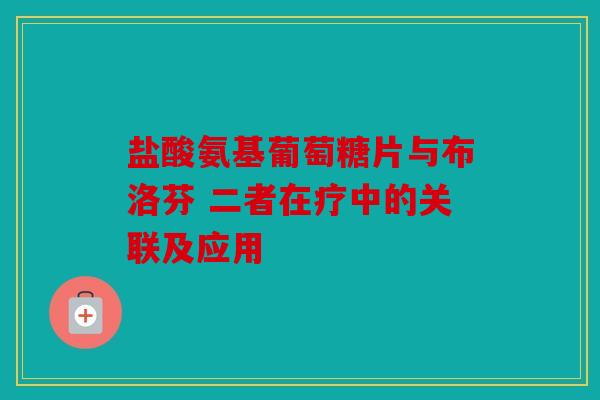 盐酸氨基葡萄糖片与布洛芬 二者在疗中的关联及应用