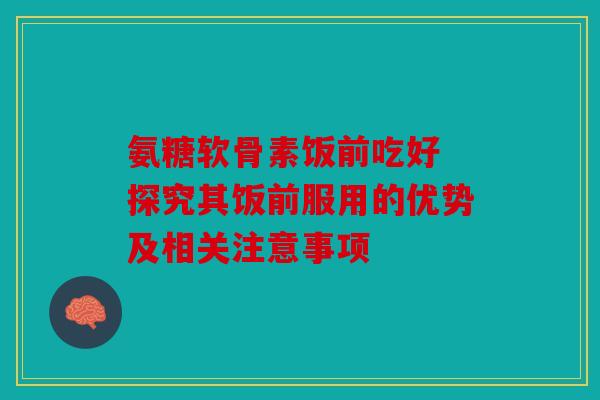 氨糖软骨素饭前吃好 探究其饭前服用的优势及相关注意事项