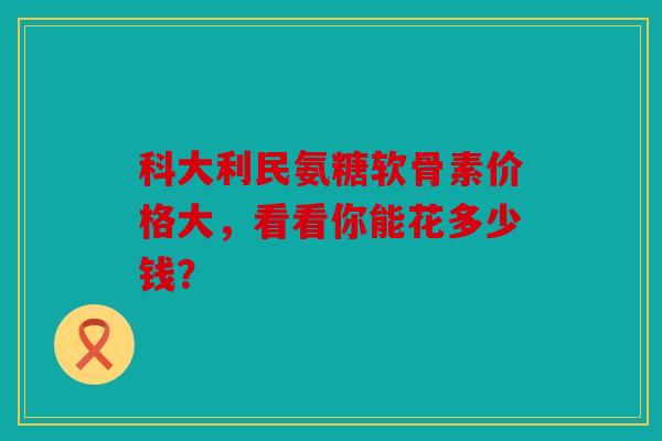 科大利民氨糖软骨素价格大，看看你能花多少钱？