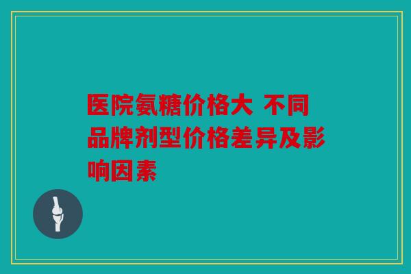 医院氨糖价格大 不同品牌剂型价格差异及影响因素