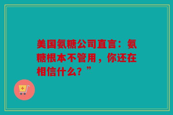 美国氨糖公司直言：氨糖根本不管用，你还在相信什么？”