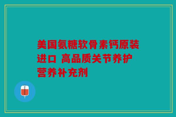 美国氨糖软骨素钙原装进口 高品质关节养护营养补充剂