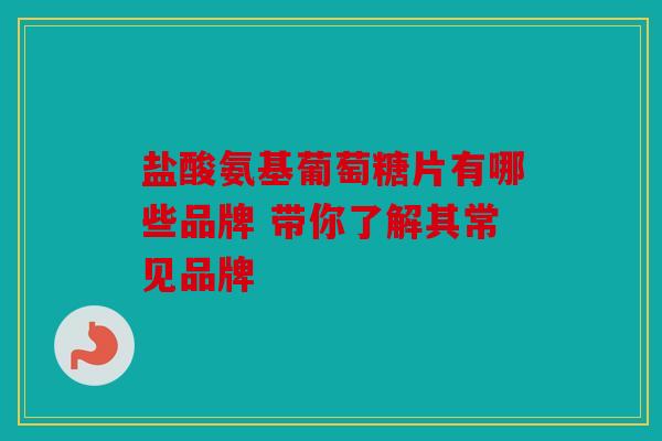 盐酸氨基葡萄糖片有哪些品牌 带你了解其常见品牌