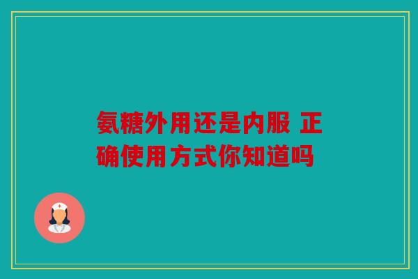 氨糖外用还是内服 正确使用方式你知道吗