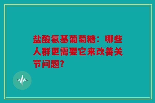 盐酸氨基葡萄糖：哪些人群更需要它来改善关节问题？