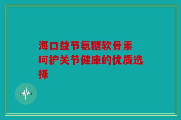 海口益节氨糖软骨素 呵护关节健康的优质选择