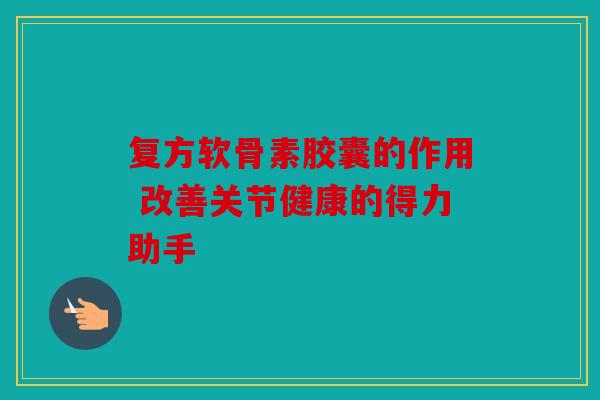 复方软骨素胶囊的作用 改善关节健康的得力助手