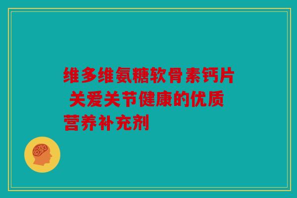 维多维氨糖软骨素钙片 关爱关节健康的优质营养补充剂