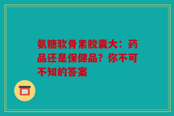 氨糖软骨素胶囊大：药品还是保健品？你不可不知的答案