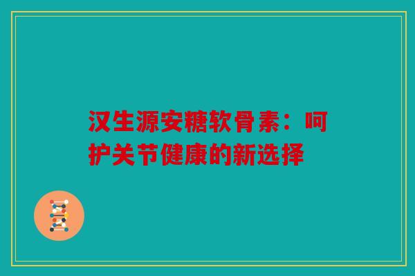 汉生源安糖软骨素：呵护关节健康的新选择