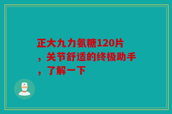 正大九力氨糖120片，关节舒适的终极助手，了解一下