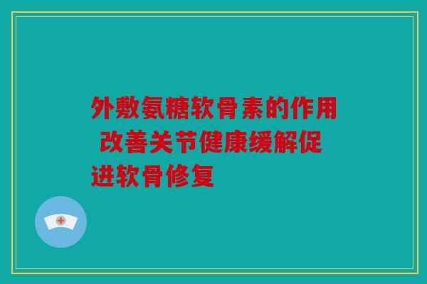 外敷氨糖软骨素的作用 改善关节健康缓解促进软骨修复