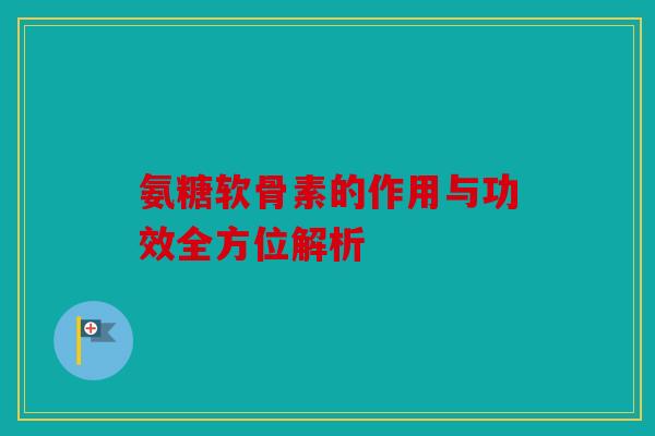 氨糖软骨素的作用与功效全方位解析