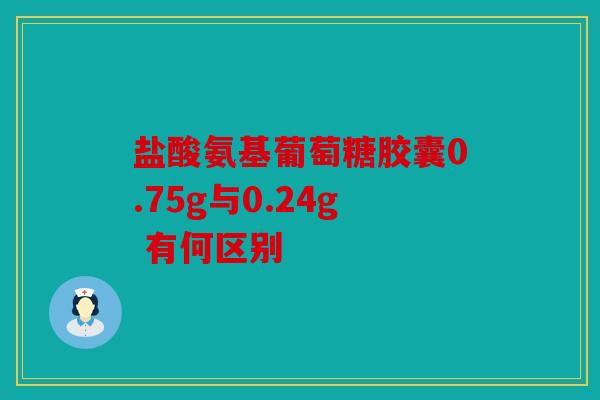 盐酸氨基葡萄糖胶囊0.75g与0.24g 有何区别