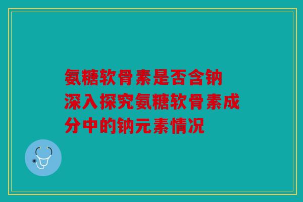 氨糖软骨素是否含钠 深入探究氨糖软骨素成分中的钠元素情况