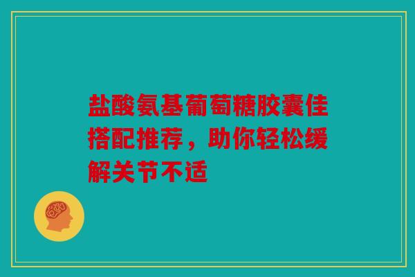 盐酸氨基葡萄糖胶囊佳搭配推荐，助你轻松缓解关节不适