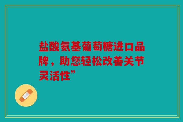 盐酸氨基葡萄糖进口品牌，助您轻松改善关节灵活性”