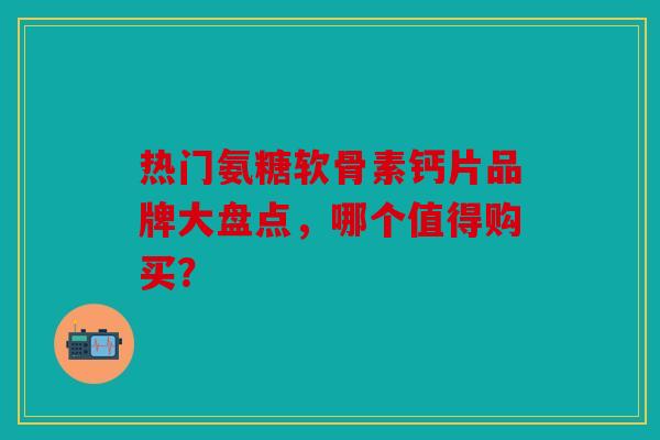 热门氨糖软骨素钙片品牌大盘点，哪个值得购买？