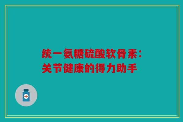 统一氨糖硫酸软骨素：关节健康的得力助手