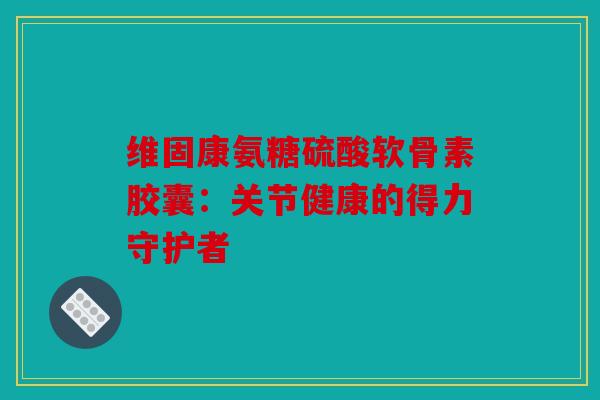 维固康氨糖硫酸软骨素胶囊：关节健康的得力守护者
