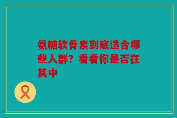 氨糖软骨素到底适合哪些人群？看看你是否在其中