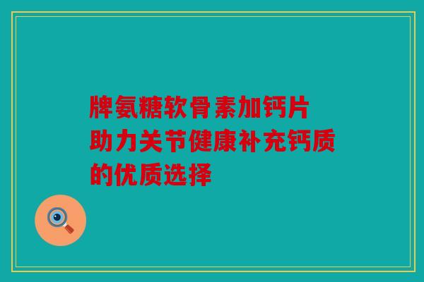 牌氨糖软骨素加钙片 助力关节健康补充钙质的优质选择